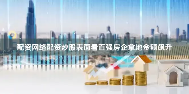 配资网络配资炒股表面看百强房企拿地金额飙升