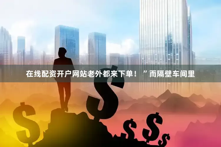 在线配资开户网站老外都来下单！ ”而隔壁车间里